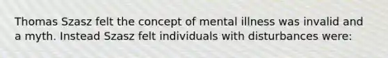 Thomas Szasz felt the concept of mental illness was invalid and a myth. Instead Szasz felt individuals with disturbances were: