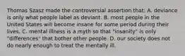 Thomas Szasz made the controversial assertion that: A. deviance is only what people label as deviant. B. most people in the United States will become insane for some period during their lives. C. mental illness is a myth so that "insanity" is only "differences" that bother other people. D. our society does not do nearly enough to treat the mentally ill.