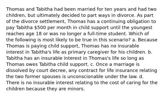 Thomas and Tabitha had been married for ten years and had two children, but ultimately decided to part ways in divorce. As part of the divorce settlement, Thomas has a continuing obligation to pay Tabitha 500 per month in child support until the youngest reaches age 18 or was no longer a full-time student. Which of the following is most likely to be true in this scenario? a. Because Thomas is paying child support, Thomas has no insurable interest in Tabitha's life as primary caregiver for his children. b. Tabitha has an insurable interest in Thomas's life so long as Thomas owes Tabitha child support. c. Once a marriage is dissolved by court decree, any contract for life insurance relating the two former spouses is unconscionable under the law. d. There is no insurable interest relating to the cost of caring for the children because they are minors.