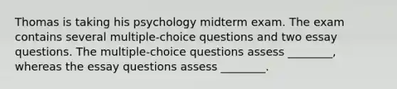 Thomas is taking his psychology midterm exam. The exam contains several multiple-choice questions and two essay questions. The multiple-choice questions assess ________, whereas the essay questions assess ________.