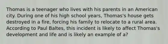 Thomas is a teenager who lives with his parents in an American city. During one of his high school years, Thomas's house gets destroyed in a fire, forcing his family to relocate to a rural area. According to Paul Baltes, this incident is likely to affect Thomas's development and life and is likely an example of a?