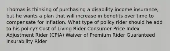 Thomas is thinking of purchasing a disability income insurance, but he wants a plan that will increase in benefits over time to compensate for inflation. What type of policy rider should he add to his policy? Cost of Living Rider Consumer Price Index Adjustment Rider (CPIA) Waiver of Premium Rider Guaranteed Insurability Rider