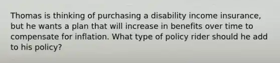 Thomas is thinking of purchasing a disability income insurance, but he wants a plan that will increase in benefits over time to compensate for inflation. What type of policy rider should he add to his policy?