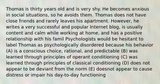 Thomas is thirty years old and is very shy. He becomes anxious in social situations, so he avoids them. Thomas does not have close friends and rarely leaves his apartment. However, he writes a very successful and popular Internet blog, is usually content and calm while working at home, and has a positive relationship with his famil Psychologists would be hesitant to label Thomas as psychologically disordered because his behavior (A) is a conscious choice, rational, and predictable (B) was learned through principles of operant conditioning (C) was learned through principles of classical conditioning (D) does not appear to be deviant from the norm (E) doesnot appear to cause distress or impair his day-to-day functioning