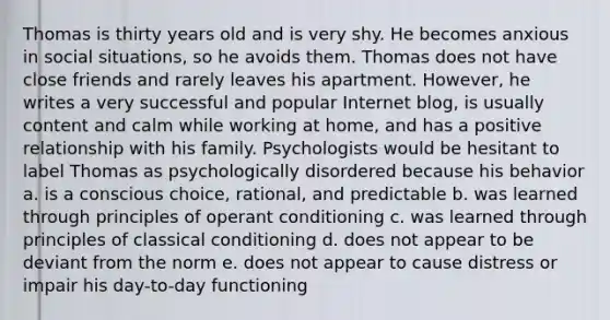 Thomas is thirty years old and is very shy. He becomes anxious in social situations, so he avoids them. Thomas does not have close friends and rarely leaves his apartment. However, he writes a very successful and popular Internet blog, is usually content and calm while working at home, and has a positive relationship with his family. Psychologists would be hesitant to label Thomas as psychologically disordered because his behavior a. is a conscious choice, rational, and predictable b. was learned through principles of operant conditioning c. was learned through principles of classical conditioning d. does not appear to be deviant from the norm e. does not appear to cause distress or impair his day-to-day functioning