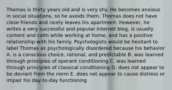 Thomas is thirty years old and is very shy. He becomes anxious in social situations, so he avoids them. Thomas does not have close friends and rarely leaves his apartment. However, he writes a very successful and popular Internet blog, is usually content and calm while working at home, and has a positive relationship with his family. Psychologists would be hesitant to label Thomas as psychologically disordered because his behavior A. is a conscious choice, rational, and predictable B. was learned through principles of operant conditioning C. was learned through principles of classical conditioning D. does not appear to be deviant from the norm E. does not appear to cause distress or impair his day-to-day functioning