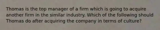 Thomas is the top manager of a firm which is going to acquire another firm in the similar industry. Which of the following should Thomas do after acquiring the company in terms of culture?