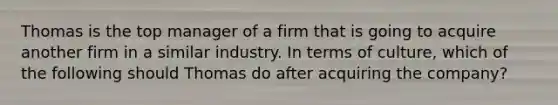 Thomas is the top manager of a firm that is going to acquire another firm in a similar industry. In terms of culture, which of the following should Thomas do after acquiring the company?