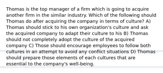 Thomas is the top manager of a firm which is going to acquire another firm in the similar industry. Which of the following should Thomas do after acquiring the company in terms of culture? A) Thomas should stick to his own organization's culture and ask the acquired company to adapt their culture to his B) Thomas should not completely adopt the culture of the acquired company C) Those should encourage employees to follow both cultures in an attempt to avoid any conflict situations D) Thomas should prepare those elements of each cultures that are essential to the company's well-being.