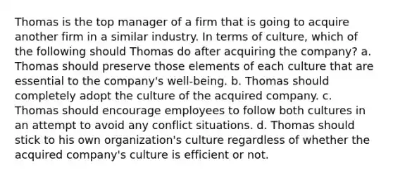 Thomas is the top manager of a firm that is going to acquire another firm in a similar industry. In terms of culture, which of the following should Thomas do after acquiring the company? a. Thomas should preserve those elements of each culture that are essential to the company's well-being. b. Thomas should completely adopt the culture of the acquired company. c. Thomas should encourage employees to follow both cultures in an attempt to avoid any conflict situations. d. Thomas should stick to his own organization's culture regardless of whether the acquired company's culture is efficient or not.