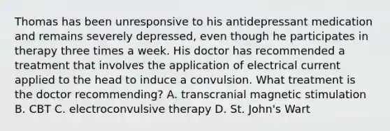 Thomas has been unresponsive to his antidepressant medication and remains severely depressed, even though he participates in therapy three times a week. His doctor has recommended a treatment that involves the application of electrical current applied to the head to induce a convulsion. What treatment is the doctor recommending? A. transcranial magnetic stimulation B. CBT C. electroconvulsive therapy D. St. John's Wart