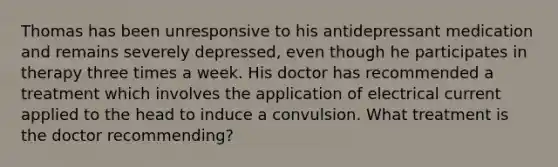 Thomas has been unresponsive to his antidepressant medication and remains severely depressed, even though he participates in therapy three times a week. His doctor has recommended a treatment which involves the application of electrical current applied to the head to induce a convulsion. What treatment is the doctor recommending?