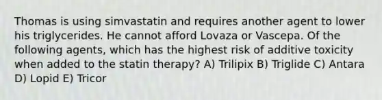 Thomas is using simvastatin and requires another agent to lower his triglycerides. He cannot afford Lovaza or Vascepa. Of the following agents, which has the highest risk of additive toxicity when added to the statin therapy? A) Trilipix B) Triglide C) Antara D) Lopid E) Tricor