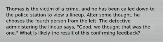 Thomas is the victim of a crime, and he has been called down to the police station to view a lineup. After some thought, he chooses the fourth person from the left. The detective administering the lineup says, "Good, we thought that was the one." What is likely the result of this confirming feedback?