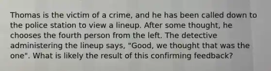 Thomas is the victim of a crime, and he has been called down to the police station to view a lineup. After some thought, he chooses the fourth person from the left. The detective administering the lineup says, "Good, we thought that was the one". What is likely the result of this confirming feedback?