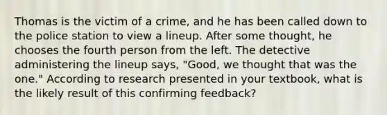 Thomas is the victim of a crime, and he has been called down to the police station to view a lineup. After some thought, he chooses the fourth person from the left. The detective administering the lineup says, "Good, we thought that was the one." According to research presented in your textbook, what is the likely result of this confirming feedback?