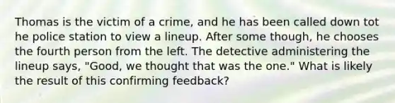 Thomas is the victim of a crime, and he has been called down tot he police station to view a lineup. After some though, he chooses the fourth person from the left. The detective administering the lineup says, "Good, we thought that was the one." What is likely the result of this confirming feedback?