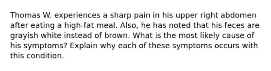 Thomas W. experiences a sharp pain in his upper right abdomen after eating a high-fat meal. Also, he has noted that his feces are grayish white instead of brown. What is the most likely cause of his symptoms? Explain why each of these symptoms occurs with this condition.