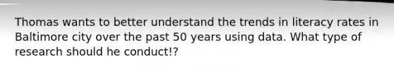 Thomas wants to better understand the trends in literacy rates in Baltimore city over the past 50 years using data. What type of research should he conduct!?