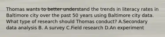 Thomas wants to better understand the trends in literacy rates in Baltimore city over the past 50 years using Baltimore city data. What type of research should Thomas conduct? A.Secondary data analysis B. A survey C.Field research D.An experiment