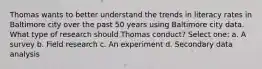 Thomas wants to better understand the trends in literacy rates in Baltimore city over the past 50 years using Baltimore city data. What type of research should Thomas conduct? Select one: a. A survey b. Field research c. An experiment d. Secondary data analysis