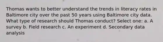 Thomas wants to better understand the trends in literacy rates in Baltimore city over the past 50 years using Baltimore city data. What type of research should Thomas conduct? Select one: a. A survey b. Field research c. An experiment d. Secondary data analysis