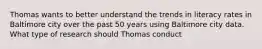 Thomas wants to better understand the trends in literacy rates in Baltimore city over the past 50 years using Baltimore city data. What type of research should Thomas conduct