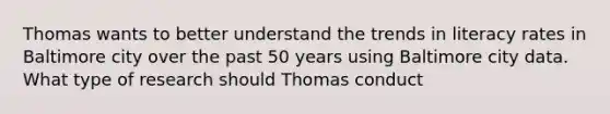 Thomas wants to better understand the trends in literacy rates in Baltimore city over the past 50 years using Baltimore city data. What type of research should Thomas conduct