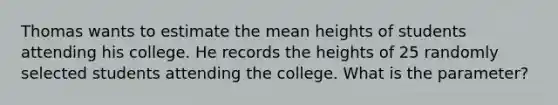 Thomas wants to estimate the mean heights of students attending his college. He records the heights of 25 randomly selected students attending the college. What is the parameter?