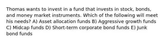 Thomas wants to invest in a fund that invests in stock, bonds, and money market instruments. Which of the following will meet his needs? A) Asset allocation funds B) Aggressive growth funds C) Midcap funds D) Short-term corporate bond funds E) Junk bond funds