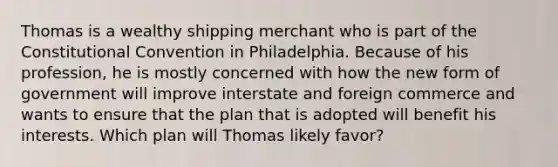 Thomas is a wealthy shipping merchant who is part of the Constitutional Convention in Philadelphia. Because of his profession, he is mostly concerned with how the new form of government will improve interstate and foreign commerce and wants to ensure that the plan that is adopted will benefit his interests. Which plan will Thomas likely favor?