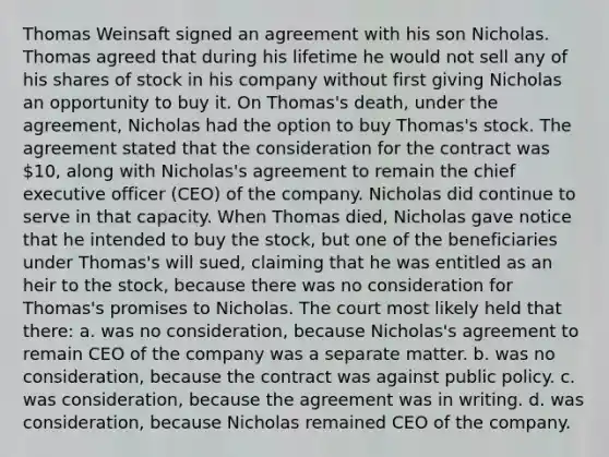 Thomas Weinsaft signed an agreement with his son Nicholas. Thomas agreed that during his lifetime he would not sell any of his shares of stock in his company without first giving Nicholas an opportunity to buy it. On Thomas's death, under the agreement, Nicholas had the option to buy Thomas's stock. The agreement stated that the consideration for the contract was 10, along with Nicholas's agreement to remain the chief executive officer (CEO) of the company. Nicholas did continue to serve in that capacity. When Thomas died, Nicholas gave notice that he intended to buy the stock, but one of the beneficiaries under Thomas's will sued, claiming that he was entitled as an heir to the stock, because there was no consideration for Thomas's promises to Nicholas. The court most likely held that there: a. was no consideration, because Nicholas's agreement to remain CEO of the company was a separate matter. b. was no consideration, because the contract was against public policy. c. was consideration, because the agreement was in writing. d. was consideration, because Nicholas remained CEO of the company.