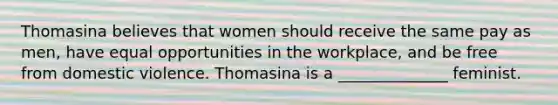 Thomasina believes that women should receive the same pay as men, have equal opportunities in the workplace, and be free from domestic violence. Thomasina is a ______________ feminist.