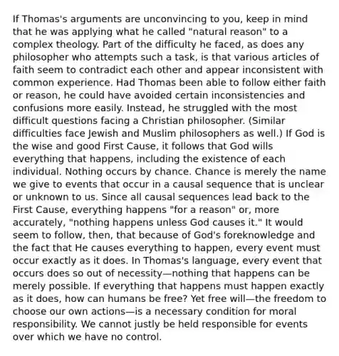 If Thomas's arguments are unconvincing to you, keep in mind that he was applying what he called "natural reason" to a complex theology. Part of the difficulty he faced, as does any philosopher who attempts such a task, is that various articles of faith seem to contradict each other and appear inconsistent with common experience. Had Thomas been able to follow either faith or reason, he could have avoided certain inconsistencies and confusions more easily. Instead, he struggled with the most difficult questions facing a Christian philosopher. (Similar difficulties face Jewish and Muslim philosophers as well.) If God is the wise and good First Cause, it follows that God wills everything that happens, including the existence of each individual. Nothing occurs by chance. Chance is merely the name we give to events that occur in a causal sequence that is unclear or unknown to us. Since all causal sequences lead back to the First Cause, everything happens "for a reason" or, more accurately, "nothing happens unless God causes it." It would seem to follow, then, that because of God's foreknowledge and the fact that He causes everything to happen, every event must occur exactly as it does. In Thomas's language, every event that occurs does so out of necessity—nothing that happens can be merely possible. If everything that happens must happen exactly as it does, how can humans be free? Yet free will—the freedom to choose our own actions—is a necessary condition for moral responsibility. We cannot justly be held responsible for events over which we have no control.