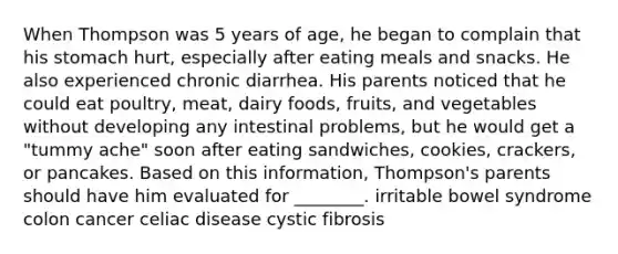 When Thompson was 5 years of age, he began to complain that his stomach hurt, especially after eating meals and snacks. He also experienced chronic diarrhea. His parents noticed that he could eat poultry, meat, dairy foods, fruits, and vegetables without developing any intestinal problems, but he would get a "tummy ache" soon after eating sandwiches, cookies, crackers, or pancakes. Based on this information, Thompson's parents should have him evaluated for ________. irritable bowel syndrome colon cancer celiac disease cystic fibrosis