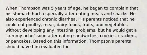 When Thompson was 5 years of age, he began to complain that his stomach hurt, especially after eating meals and snacks. He also experienced chronic diarrhea. His parents noticed that he could eat poultry, meat, dairy foods, fruits, and vegetables without developing any intestinal problems, but he would get a "tummy ache" soon after eating sandwiches, cookies, crackers, or pancakes. Based on this information, Thompson's parents should have him evaluated for