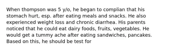 When thompson was 5 y/o, he began to complian that his stomach hurt, esp. after eating meals and snacks. He also experienced weight loss and chronic diarrhea. His parents noticed that he could eat dairy foods, fruits, vegetables. He would get a tummy ache after eating sandwiches, pancakes. Based on this, he should be test for