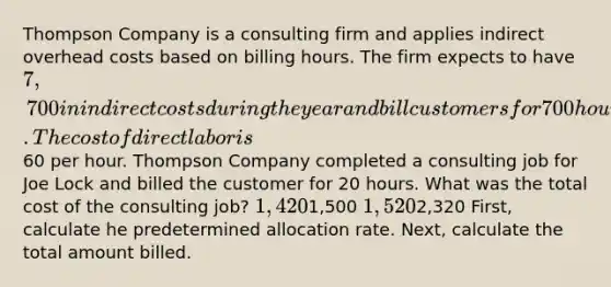 Thompson Company is a consulting firm and applies indirect overhead costs based on billing hours. The firm expects to have 7,700 in indirect costs during the year and bill customers for 700 hours. The cost of direct labor is60 per hour. Thompson Company completed a consulting job for Joe Lock and billed the customer for 20 hours. What was the total cost of the consulting job? 1,4201,500 1,5202,320 First, calculate he predetermined allocation rate. Next, calculate the total amount billed.