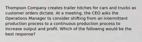 Thompson Company creates trailer hitches for cars and trucks as customer orders dictate. At a meeting, the CEO asks the Operations Manager to consider shifting from an intermittent production process to a continuous production process to increase output and profit. Which of the following would be the best response?