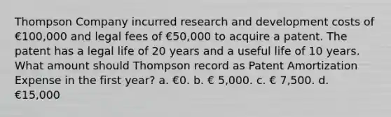 Thompson Company incurred research and development costs of €100,000 and legal fees of €50,000 to acquire a patent. The patent has a legal life of 20 years and a useful life of 10 years. What amount should Thompson record as Patent Amortization Expense in the first year? a. €0. b. € 5,000. c. € 7,500. d. €15,000