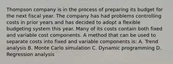 Thompson company is in the process of preparing its budget for the next fiscal year. The company has had problems controlling costs in prior years and has decided to adopt a flexible budgeting system this year. Many of its costs contain both fixed and variable cost components. A method that can be used to separate costs into fixed and variable components is: A. Trend analysis B. Monte Carlo simulation C. Dynamic programming D. Regression analysis