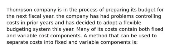 Thompson company is in the process of preparing its budget for the next fiscal year. the company has had problems controlling costs in prior years and has decided to adopt a flexible budgeting system this year. Many of its costs contain both fixed and variable cost components. A method that can be used to separate costs into fixed and variable components is: