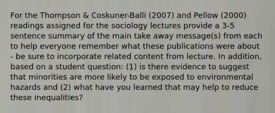 For the Thompson & Coskuner-Balli (2007) and Pellow (2000) readings assigned for the sociology lectures provide a 3-5 sentence summary of the main take away message(s) from each to help everyone remember what these publications were about - be sure to incorporate related content from lecture. In addition, based on a student question: (1) is there evidence to suggest that minorities are more likely to be exposed to environmental hazards and (2) what have you learned that may help to reduce these inequalities?