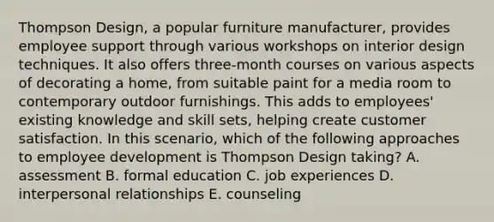 Thompson Design, a popular furniture manufacturer, provides employee support through various workshops on interior design techniques. It also offers three-month courses on various aspects of decorating a home, from suitable paint for a media room to contemporary outdoor furnishings. This adds to employees' existing knowledge and skill sets, helping create customer satisfaction. In this scenario, which of the following approaches to employee development is Thompson Design taking? A. assessment B. formal education C. job experiences D. interpersonal relationships E. counseling