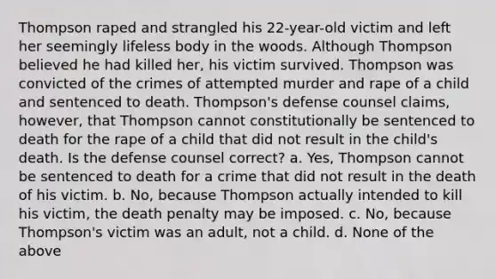 Thompson raped and strangled his 22-year-old victim and left her seemingly lifeless body in the woods. Although Thompson believed he had killed her, his victim survived. Thompson was convicted of the crimes of attempted murder and rape of a child and sentenced to death. Thompson's defense counsel claims, however, that Thompson cannot constitutionally be sentenced to death for the rape of a child that did not result in the child's death. Is the defense counsel correct? a. Yes, Thompson cannot be sentenced to death for a crime that did not result in the death of his victim. b. No, because Thompson actually intended to kill his victim, the death penalty may be imposed. c. No, because Thompson's victim was an adult, not a child. d. None of the above