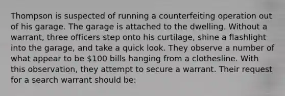 Thompson is suspected of running a counterfeiting operation out of his garage. The garage is attached to the dwelling. Without a warrant, three officers step onto his curtilage, shine a flashlight into the garage, and take a quick look. They observe a number of what appear to be 100 bills hanging from a clothesline. With this observation, they attempt to secure a warrant. Their request for a search warrant should be: