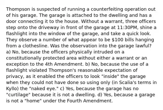 Thompson is suspected of running a counterfeiting operation out of his garage. The garage is attached to the dwelling and has a door connecting it to the house. Without a warrant, three officers step onto the driveway in front of the garage at 11:30PM, shine a flashlight into the window of the garage, and take a quick look. They observe a number of what appear to be 100 bills hanging from a clothesline. Was the observation into the garage lawful? a) No, because the officers physically intruded on a constitutionally protected area without either a warrant or an exception to the 4th Amendment. b) No, because the use of a flashlight violated Thompson's reasonable expectation of privacy, as it enabled the officers to look "inside" the garage when they could not have done so using only (in Scalia's terms in Kyllo) the "naked eye." c) Yes, because the garage has no "curtilage" because it is not a dwelling. d) Yes, because a garage is not a "home" under the Fourth Amendment.