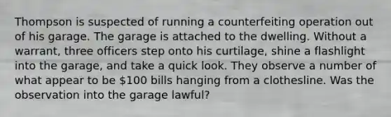 Thompson is suspected of running a counterfeiting operation out of his garage. The garage is attached to the dwelling. Without a warrant, three officers step onto his curtilage, shine a flashlight into the garage, and take a quick look. They observe a number of what appear to be 100 bills hanging from a clothesline. Was the observation into the garage lawful?