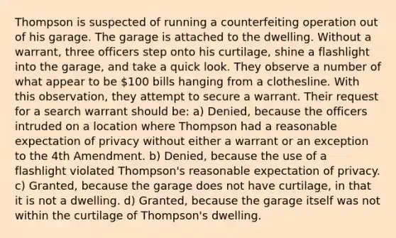 Thompson is suspected of running a counterfeiting operation out of his garage. The garage is attached to the dwelling. Without a warrant, three officers step onto his curtilage, shine a flashlight into the garage, and take a quick look. They observe a number of what appear to be 100 bills hanging from a clothesline. With this observation, they attempt to secure a warrant. Their request for a search warrant should be: a) Denied, because the officers intruded on a location where Thompson had a reasonable expectation of privacy without either a warrant or an exception to the 4th Amendment. b) Denied, because the use of a flashlight violated Thompson's reasonable expectation of privacy. c) Granted, because the garage does not have curtilage, in that it is not a dwelling. d) Granted, because the garage itself was not within the curtilage of Thompson's dwelling.