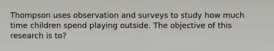 Thompson uses observation and surveys to study how much time children spend playing outside. The objective of this research is to?